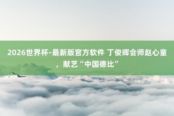 2026世界杯-最新版官方软件 丁俊晖会师赵心童,献艺“中国德比”