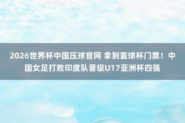 2026世界杯中国压球官网 拿到寰球杯门票！中国女足打败印度队晋级U17亚洲杯四强