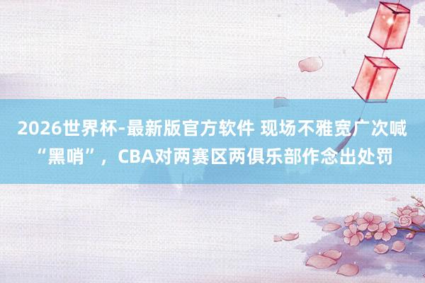 2026世界杯-最新版官方软件 现场不雅宽广次喊“黑哨”,CBA对两赛区两俱乐部作念出处罚