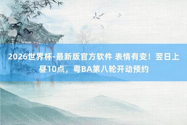 2026世界杯-最新版官方软件 表情有变！翌日上昼10点，粤BA第八轮开动预约