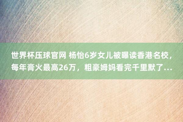世界杯压球官网 杨怡6岁女儿被曝读香港名校,每年膏火最高26万,粗豪姆妈看完千里默了…