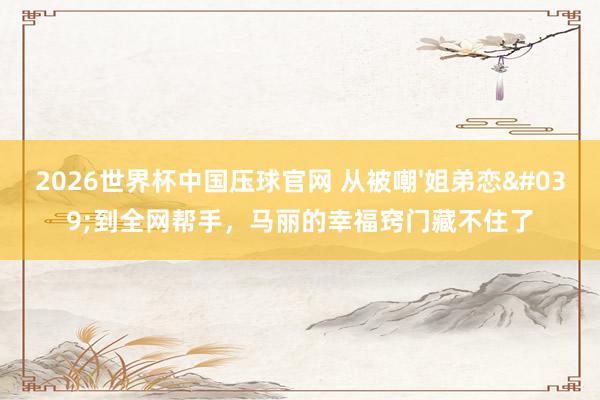 2026世界杯中国压球官网 从被嘲'姐弟恋'到全网帮手，马丽的幸福窍门藏不住了