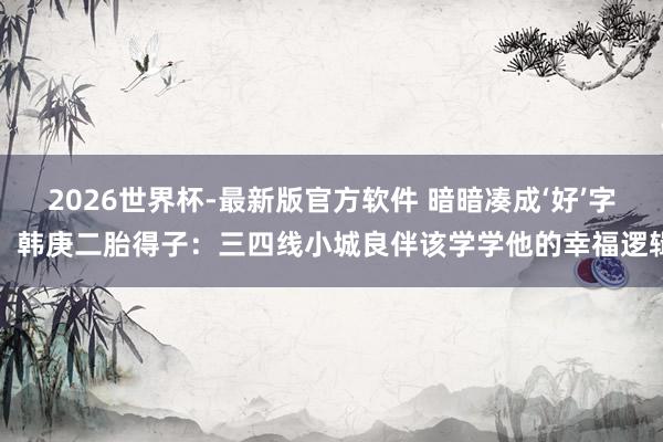 2026世界杯-最新版官方软件 暗暗凑成‘好’字！韩庚二胎得子：三四线小城良伴该学学他的幸福逻辑