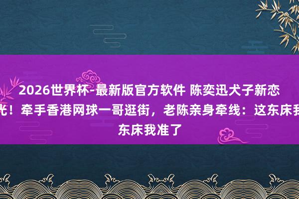 2026世界杯-最新版官方软件 陈奕迅犬子新恋情曝光！牵手香港网球一哥逛街，老陈亲身牵线：这东床我准了