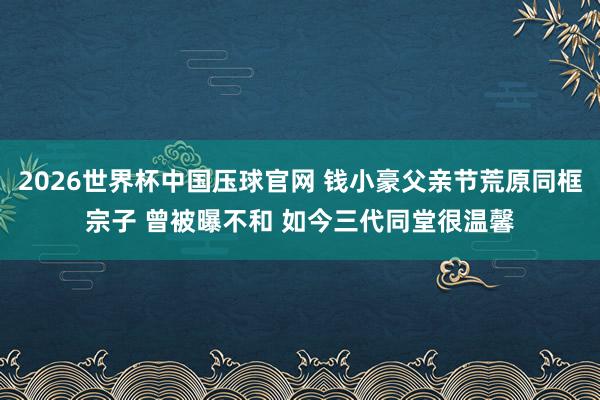 2026世界杯中国压球官网 钱小豪父亲节荒原同框宗子 曾被曝不和 如今三代同堂很温馨