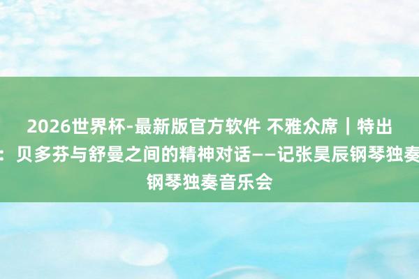 2026世界杯-最新版官方软件 不雅众席｜特出奏鸣曲：贝多芬与舒曼之间的精神对话——记张昊辰钢琴独奏音乐会
