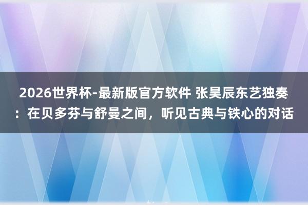 2026世界杯-最新版官方软件 张昊辰东艺独奏：在贝多芬与舒曼之间，听见古典与铁心的对话