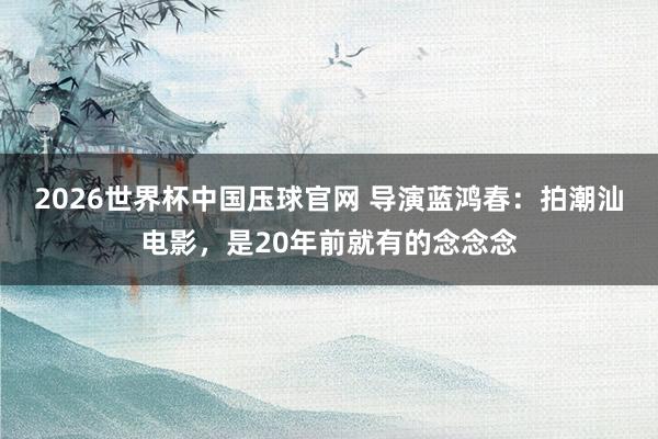 2026世界杯中国压球官网 导演蓝鸿春：拍潮汕电影，是20年前就有的念念念