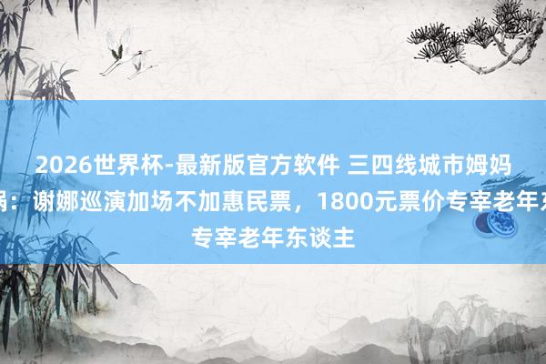 2026世界杯-最新版官方软件 三四线城市姆妈群炸锅：谢娜巡演加场不加惠民票，1800元票价专宰老年东谈主
