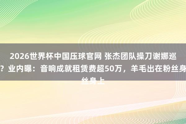 2026世界杯中国压球官网 张杰团队操刀谢娜巡演？业内曝：音响成就租赁费超50万，羊毛出在粉丝身上