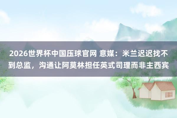 2026世界杯中国压球官网 意媒：米兰迟迟找不到总监，沟通让阿莫林担任英式司理而非主西宾